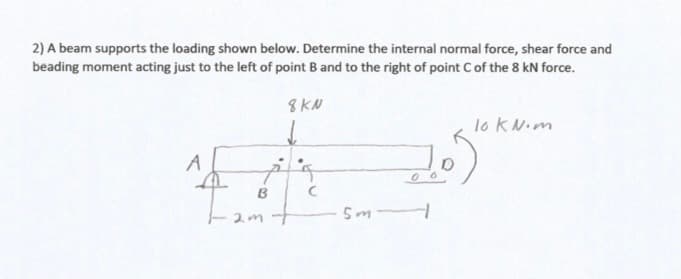 2) A beam supports the loading shown below. Determine the internal normal force, shear force and
beading moment acting just to the left of point B and to the right of point Cof the 8 kN force.
8KN
lo kN.m
A
B
2mt
