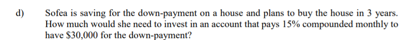 d)
Sofea is saving for the down-payment on a house and plans to buy the house in 3 years.
How much would she need to invest in an account that pays 15% compounded monthly to
have $30,000 for the down-payment?
