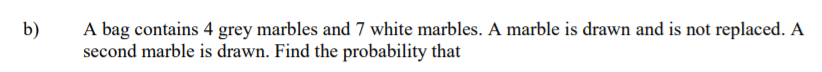 A bag contains 4 grey marbles and 7 white marbles. A marble is drawn and is not replaced. A
second marble is drawn. Find the probability that
b)
