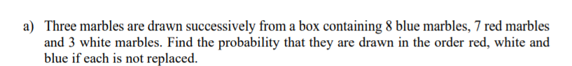 a) Three marbles are drawn successively from a box containing 8 blue marbles, 7 red marbles
and 3 white marbles. Find the probability that they are drawn in the order red, white and
blue if each is not replaced.
