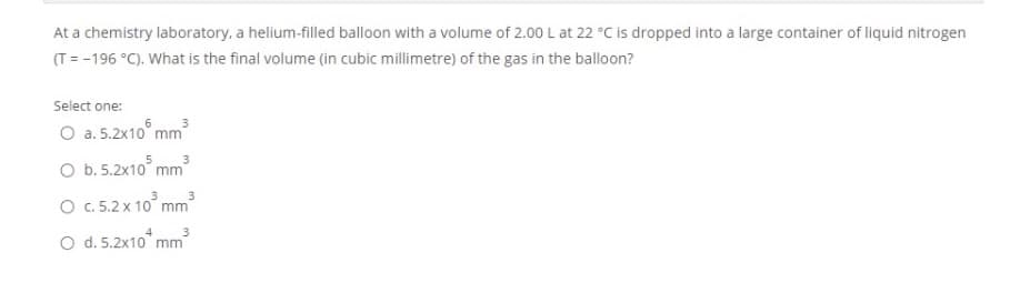 At a chemistry laboratory, a helium-filled balloon with a volume of 2.00 L at 22 °C is dropped into a large container of liquid nitrogen
(T = -196 °C). What is the final volume (in cubic millimetre) of the gas in the balloon?
Select one:
O a. 5.2x10° mm
O b.5.2x10° mm
O .5.2 x 10° mm
O d. 5.2x10 mm
