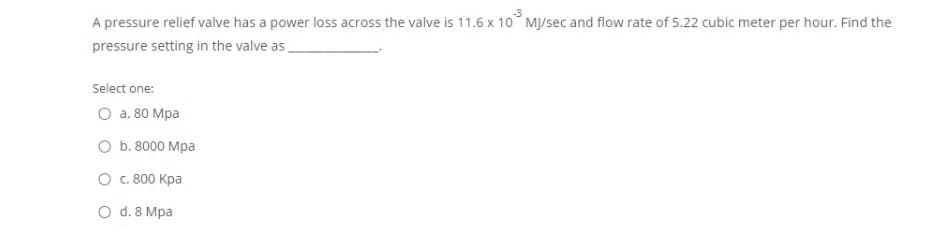 A pressure relief valve has a power loss across the valve is 11.6 x 10° MJ/sec and flow rate of 5.22 cubic meter per hour. Find the
pressure setting in the valve as
Select one:
O a. 80 Mpa
O b. 8000 Mpa
O c. 800 Kpa
O d. 8 Mpa
