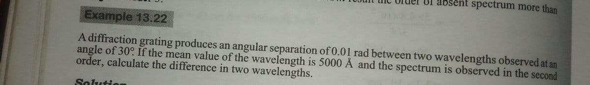 Of absent spectrum more than
Example 13.22
A diffraction grating produces an angular separation of 0.01 rad between two wavelengths observed at an
angle of 30° If the mean value of the wavelength is 5000 Å and the spectrum is observed in the second
order, calculate the difference in two wavelengths.
Solution
