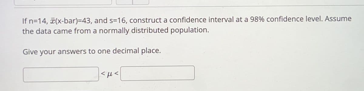 If n=14, (x-bar)=43, and s=16, construct a confidence interval at a 98% confidence level. Assume
the data came from a normally distributed population.
Give your answers to one decimal place.
<μ<