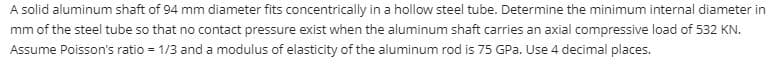 A solid aluminum shaft of 94 mm diameter fits concentrically in a hollow steel tube. Determine the minimum internal diameter in
mm of the steel tube so that no contact pressure exist when the aluminum shaft carries an axial compressive load of 532 KN.
Assume Poisson's ratio = 1/3 and a modulus of elasticity of the aluminum rod is 75 GPa. Use 4 decimal places.
