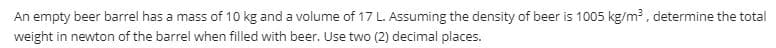 An empty beer barrel has a mass of 10 kg and a volume of 17 L. Assuming the density of beer is 1005 kg/m, determine the total
weight in newton of the barrel when filled with beer. Use two (2) decimal places.
