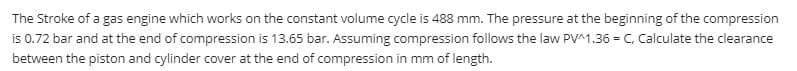 The Stroke of a gas engine which works on the constant volume cycle is 488 mm. The pressure at the beginning of the compression
is 0.72 bar and at the end of compression is 13.65 bar. Assuming compression follows the law PV^1.36 = C, Calculate the clearance
between the piston and cylinder cover at the end of compression in mm of length.

