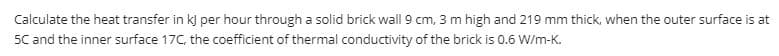 Calculate the heat transfer in kj per hour through a solid brick wall 9 cm, 3 m high and 219 mm thick, when the outer surface is at
5C and the inner surface 17C, the coefficient of thermal conductivity of the brick is 0.6 W/m-K.
