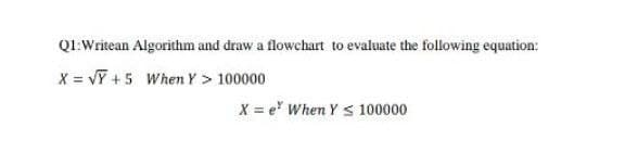 Q1:Writean Algorithm and draw a flowchart to evaluate the following equation:
X = vỸ +5 When Y > 100000
X = e When Y S 100000
