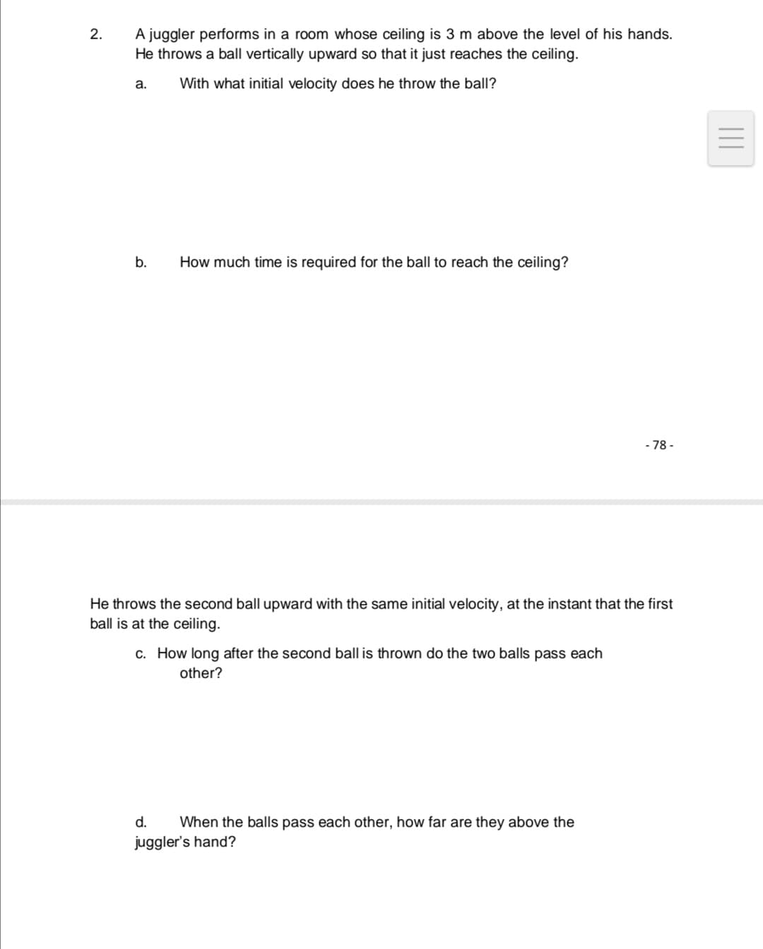 2.
A juggler performs in a room whose ceiling is 3 m above the level of his hands.
He throws a ball vertically upward so that it just reaches the ceiling.
a.
With what initial velocity does he throw the ball?
b.
How much time is required for the ball to reach the ceiling?
- 78 -
He throws the second ball upward with the same initial velocity, at the instant that the first
ball is at the ceiling.
c. How long after the second ball is thrown do the two balls pass each
other?
d.
When the balls pass each other, how far are they above the
juggler's hand?
