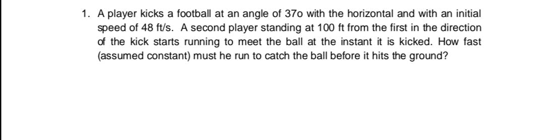 A player kicks a football at an angle of 37o with the horizontal and with an initial
speed of 48 ft/s. A second player standing at 100 ft from the first in the direction
of the kick starts running to meet the ball at the instant it is kicked. How fast
(assumed constant) must he run to catch the ball before it hits the ground?
