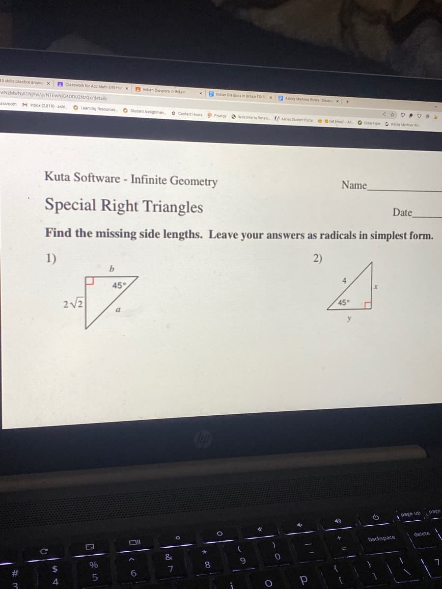 15 skills practice answe x
A Classwork for Acc Math Hu x
A ndian Diaspora in Britan
WNZMWNJAINYW/a/NTEwNQ40DUZNZQx/details
E ndan Diaspora in Britan EDT x
E Ashiey Martnez Rivera-Daspor x +
assroom M Inbox (2,819)- ashi
O Leaming Resources
O Student Assgnmen.
e Contact Hours Prodgy 3 Weicome to Renais
A Aeries Student Portal e e Get Emo-A
O EssayTyper D Ahiey Martine Rv.
Kuta Software - Infinite Geometry
Name
Special Right Triangles
Date
Find the missing side lengths. Leave your answers as radicals in simplest form.
1)
2)
4
45
45°
y
page
page up
delete
backspace
&
8
2$
2#
6.
