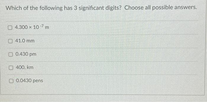 Which of the following has 3 significant digits? Choose all possible answers.
4.300 x 107 m
41.0 mm
0.430 pm
400. km
0.0430 pens