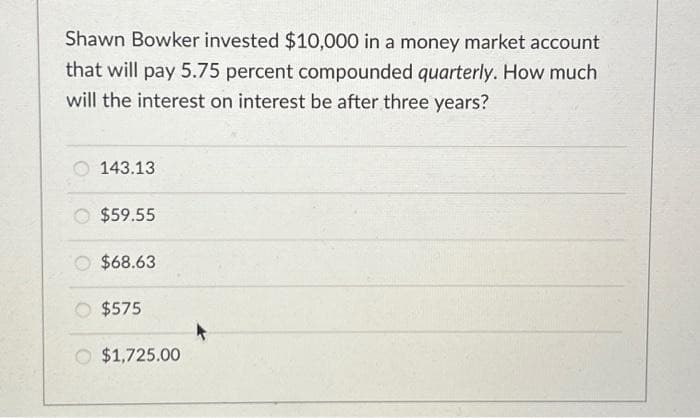 Shawn Bowker invested $10,000 in a money market account
that will pay 5.75 percent compounded quarterly. How much
will the interest on interest be after three years?
143.13
$59.55
$68.63
$575
O $1,725.00