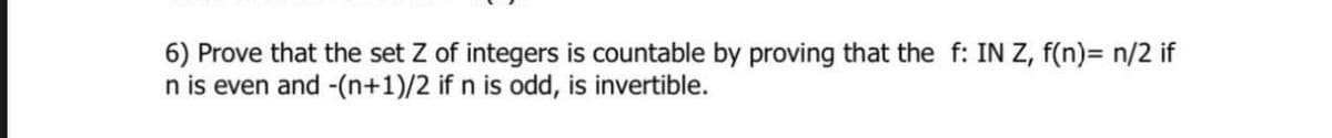 6) Prove that the set Z of integers is countable by proving that the f: IN Z, f(n)= n/2 if
n is even and -(n+1)/2 if n is odd, is invertible.