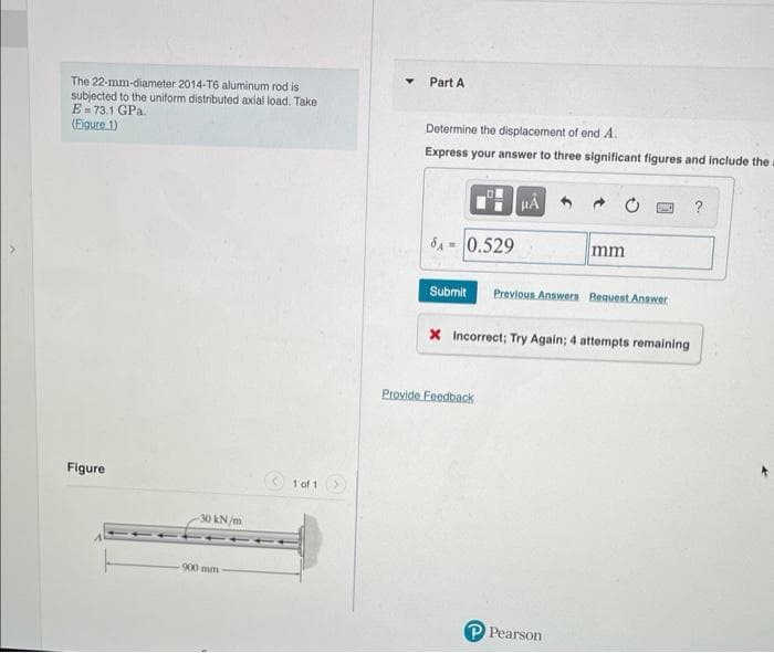 The 22-mm-diameter 2014-T6 aluminum rod is
subjected to the uniform distributed axial load. Take
E-73.1 GPa.
(Figure 1)
Figure
-30 kN/m
900 mm
1011
Part A
Determine the displacement of end A.
Express your answer to three significant figures and include the
SA=0.529
μÅ
Provide Feedback
mm
Submit Previous Answers Request Answer
PA ?
X Incorrect; Try Again; 4 attempts remaining
Pearson