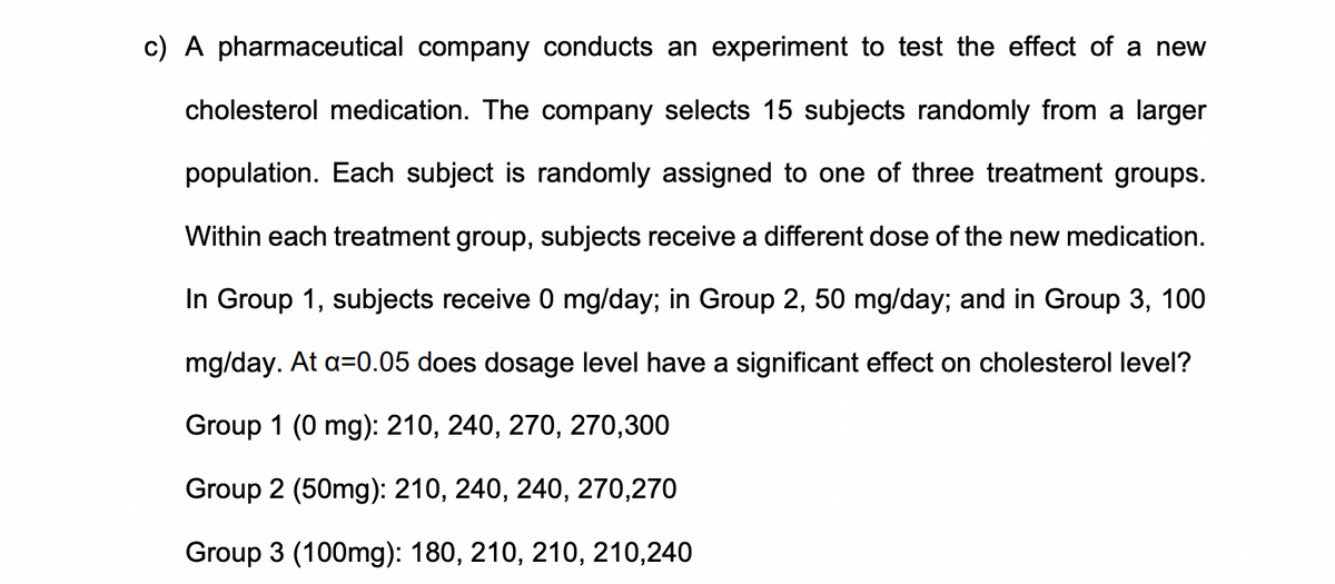 c) A pharmaceutical company conducts an experiment to test the effect of a new
cholesterol medication. The company selects 15 subjects randomly from a larger
population. Each subject is randomly assigned to one of three treatment groups.
Within each treatment group, subjects receive a different dose of the new medication.
In Group 1, subjects receive 0 mg/day; in Group 2, 50 mg/day; and in Group 3, 100
mg/day. At a=0.05 does dosage level have a significant effect on cholesterol level?
Group 1 (0 mg): 210, 240, 270, 270,300
Group 2 (50mg): 210, 240, 240, 270,270
Group 3 (100mg): 180, 210, 210, 210,240