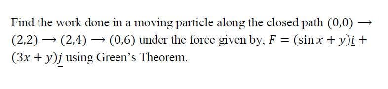 Find the work done in a moving particle along the closed path (0,0) -
(2,2) → (2,4) → (0,6) under the force given by, F = (sin x + y)i +
(3x + y)j using Green's Theorem.