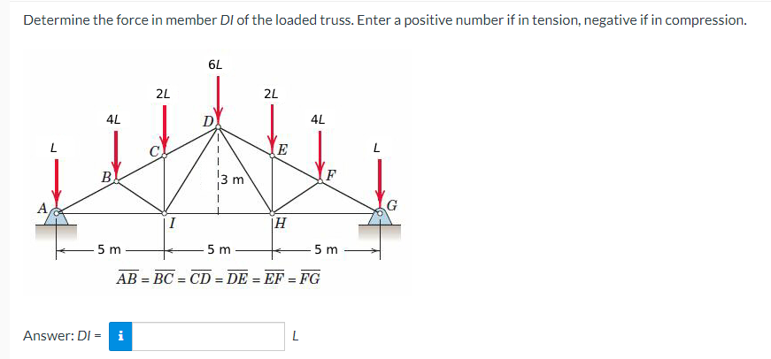 Determine the force in member DI of the loaded truss. Enter a positive number if in tension, negative if in compression.
4L
B
Answer: DI-
=
5 m
2L
i
I
6L
D
3 m
2L
-5 m
E
5 m
AB=BC=CD=DE = EF = FG
H
4L
L