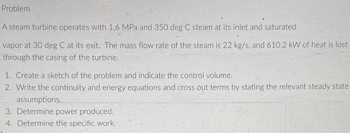 Problem
A steam turbine operates with 1,6 MPa and 350 deg C steam at its inlet and saturated
vapor at 30 deg C at its exit. The mass flow rate of the steam is 22 kg/s, and 610.2 kW of heat is lost
through the casing of the turbine.
1. Create a sketch of the problem and indicate the control volume.
2. Write the continuity and energy equations and cross out terms by stating the relevant steady state
assumptions.
3. Determine power produced.
4. Determine the specific work.