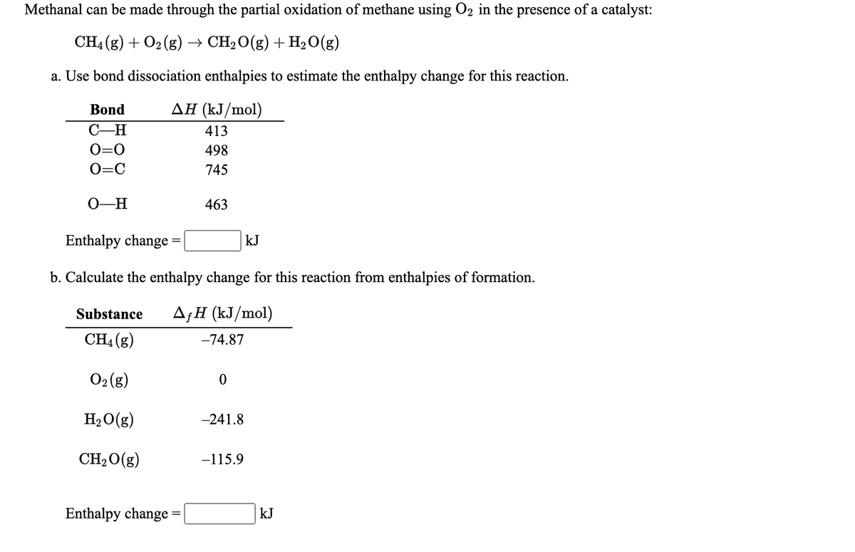 Methanal can be made through the partial oxidation of methane using O2 in the presence of a catalyst:
CH4 (g) + O2 (g) → CH2O(g) + H,O(g)
a. Use bond dissociation enthalpies to estimate the enthalpy change for this reaction.
Bond
ΔΗ (kJ/mol)
C-H
413
O=0
498
O=C
745
0-H
463
Enthalpy change =
kJ
b. Calculate the enthalpy change for this reaction from enthalpies of formation.
Substance
A;H (kJ/mol)
CH4 (g)
-74.87
O2 (g)
H2 O(g)
-241.8
CH20(g)
-115.9
Enthalpy change
kJ
