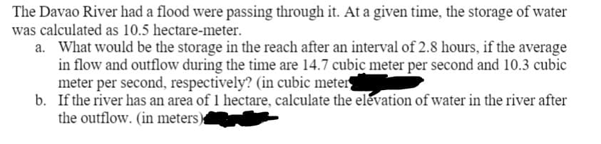 The Davao River had a flood were passing through it. At a given time, the storage of water
was calculated as 10.5 hectare-meter.
a. What would be the storage in the reach after an interval of 2.8 hours, if the average
in flow and outflow during the time are 14.7 cubic meter per second and 10.3 cubic
meter per second, respectively? (in cubic meter
b. If the river has an area of 1 hectare, calculate the elevation of water in the river after
the outflow. (in meters)