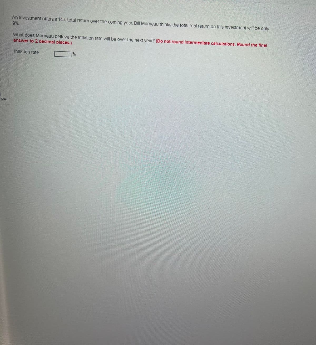 An Investment offers a 14% total return over the coming year. Bill Morneau thinks the total real return on this Investment will be only
9%.
What does Morneau believe the Inflation rate will be over the next year? (Do not round Intermediate calculations. Round the final
answer to 2 decimal places.)
Inflation rate