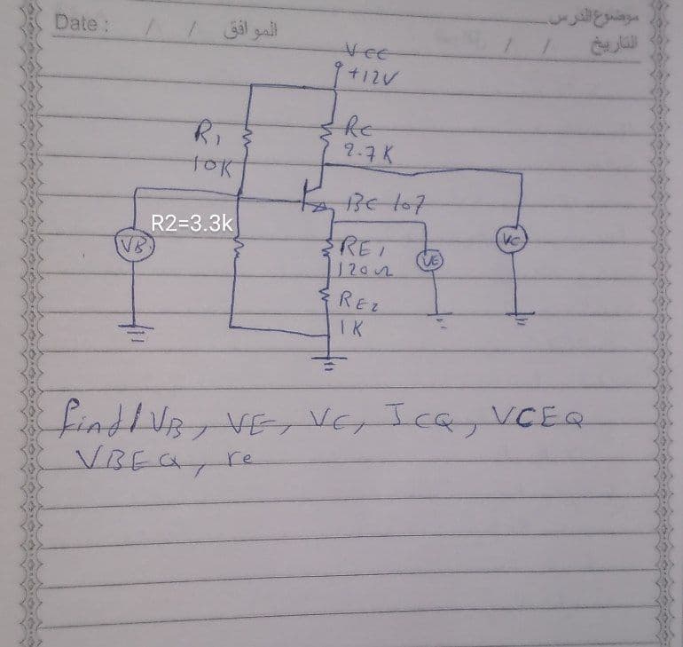 موضوع الدرس
Date:
الموافق
Vee
77.7K
tok
3e/07
R2=3.3k
VB
VC
REI
VE
1202
REZ
IK
findlVB,VE, VEr Icay VCEQ
VBEAT
