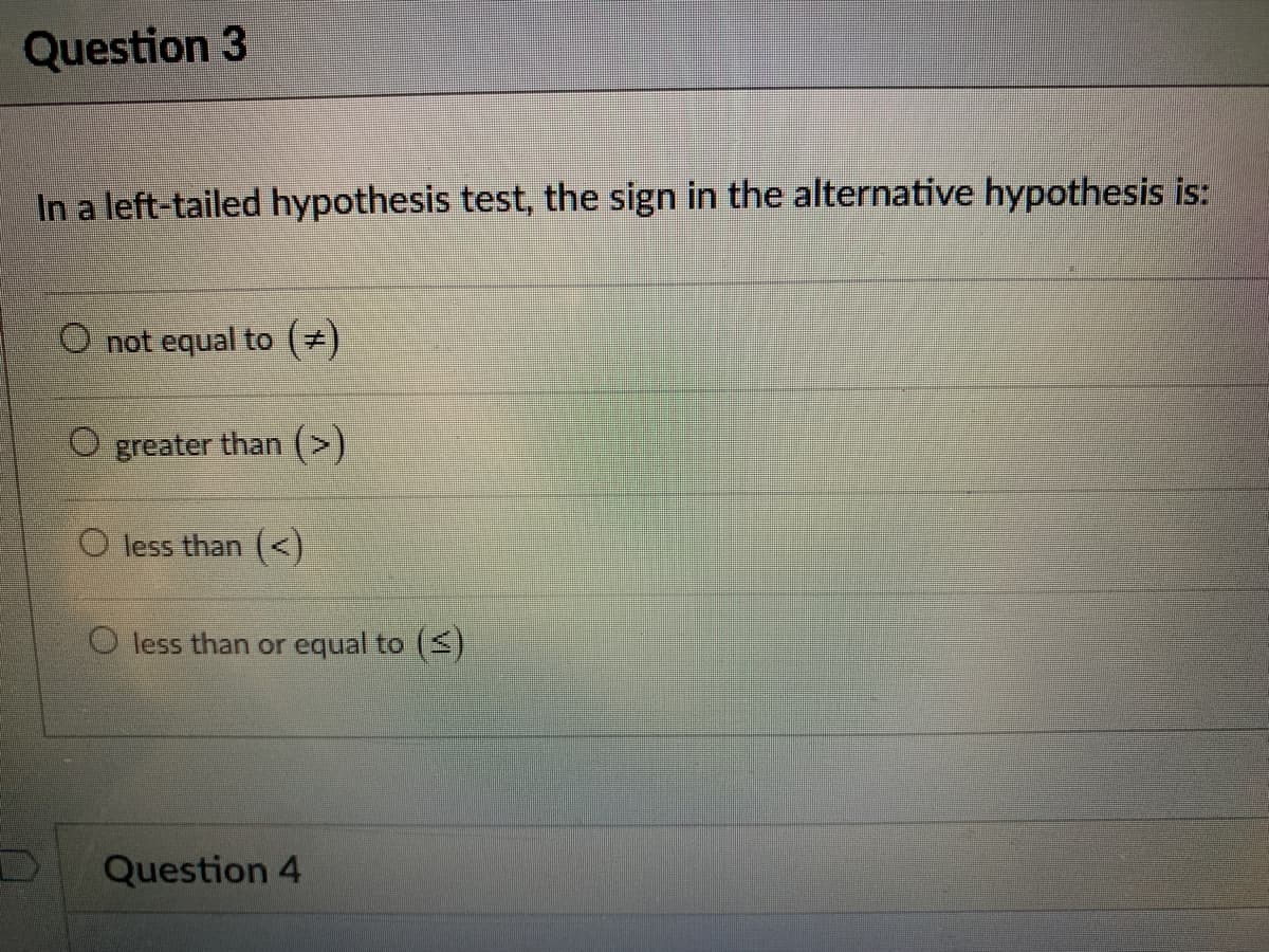 Question 3
In a left-tailed hypothesis test, the sign in the alternative hypothesis is:
O not equal to (#)
O greater than (>)
O less than (<)
less than or equal to ()
Question 4
