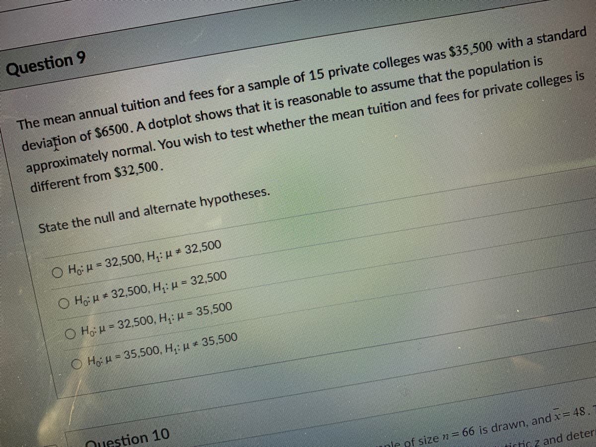 Question 9
The mean annual tuition and fees for a sample of 15 private colleges was $35,500 with a standard
deviațion of $6500. A dotplot shows that it is reasonable to assume that the population is
approximately normal. You wish to test whether the mean tuition and fees for private colleges is
different from $32,500.
State the null and alternate hypotheses.
O Ho H = 32,500, H,: u 32,500
O Ho: H = 32,500, H,: u = 32,500
O Ho u = 32,500, H,: u = 35,500
OHo u = 35,500, H,: u 35,500
Question 10
nle of size m = 66 is drawn, and x= 48.
fistic z and deter
