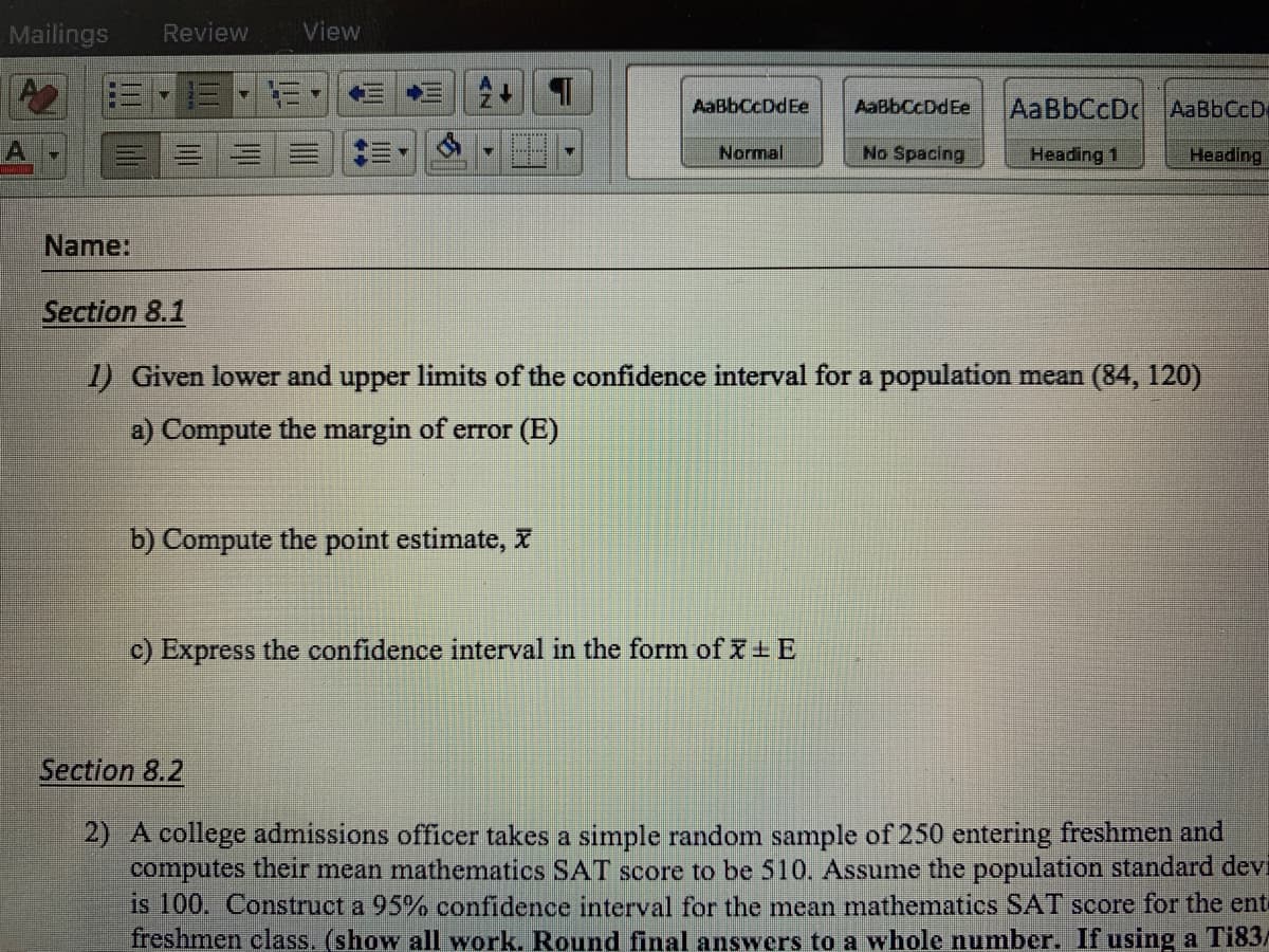 Mailings
Review
View
AaBbCcDdEe
AaBbCcDdEe
AaBbCcDc AaBbCcD
Normal
No Spacing
Heading 1
Heading
Name:
Section 8.1
1) Given lower and upper limits of the confidence interval for a population mean (84, 120)
a) Compute the margin of error (E)
b) Compute the point estimate, X
c) Express the confidence interval in the form of + E
Section 8.2
2) A college admissions officer takes a simple random sample of 250 entering freshmen and
computes their mean mathematics SAT score to be 510. Assume the population standard devi
is 100. Construct a 95% confidence interval for the mean mathematics SAT score for the ent
freshmen class. (show alI work. Round final answers to a whole number. If using a T183/
