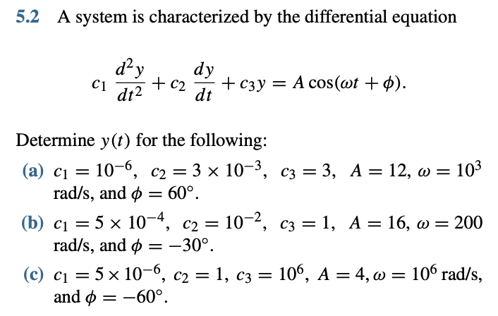 5.2 A system is characterized by the differential equation
d?y
dy
+ c2
dt2
+ сзу — А соs(ot + ф).
C1
dt
Determine y(t) for the following:
(a) c1 = 10-6, c2 = 3 x 10-3, c3 = 3, A = 12, w = 103
rad/s, and ø = 60°.
%3D
%3D
