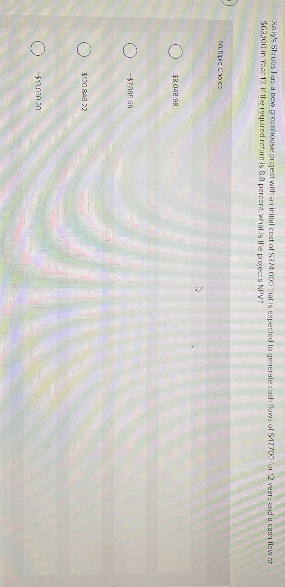 Sally's Shrubs has a new greenhouse project with an initial cost of $374,000 that is expected to generate cash flows of $47,700 for 12 years and a cash flow of
$63,100 in Year 13. If the required return is 8.8 percent, what is the project's NPV?
Multiple Choice
☐ $8,048.98
-$7,885.68
$120,846.22
-$13,030.20
13