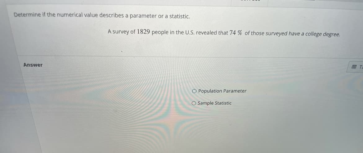 Determine if the numerical value describes a parameter or a statistic.
A survey of 1829 people in the U.S. revealed that 74 % of those surveyed have a college degree.
Answer
田Ta
O Population Parameter
O Sample Statistic
