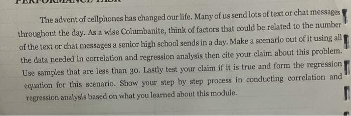 The advent of cellphones has changed our life. Many of us send lots of text or chat messages
throughout the day. As a wise Columbanite, think of factors that could be related to the number
of the text or chat messages a senior high school sends in a day. Make a scenario out of it using all
the data needed in correlation and regression analysis then cite your claim about this problem.
Use samples that are less than 30. Lastly test your claim if it is true and form the regression
equation for this scenario. Show your step by step process in conducting correlation and
regression analysis based on what you learned about this module.
