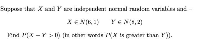 Suppose that X and Y are independent normal random variables and -
X€ N(6, 1)
Y E N(8, 2)
Find P(X - Y > 0) (in other words P(X is greater than Y)).
