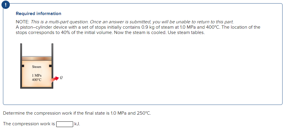 Required information
NOTE: This is a multi-part question. Once an answer is submitted, you will be unable to return to this part.
A piston-cylinder device with a set of stops initially contains 0.9 kg of steam at 1.0 MPa and 400°C. The location of the
stops corresponds to 40% of the initial volume. Now the steam is cooled. Use steam tables.
Steam
1 MPa
400°C
