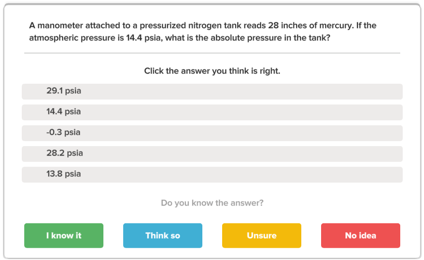 A manometer attached to a pressurized nitrogen tank reads 28 inches of mercury. If the
atmospheric pressure is 14.4 psia, what is the absolute pressure in the tank?
Click the answer you think is right.
29.1 psia
14.4 psia
-0.3 psia
28.2 psia
13.8 psia
