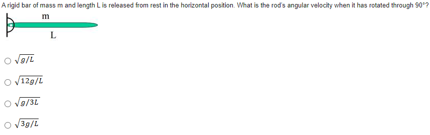 A rigid bar of mass m and length L is released from rest in the horizontal position. What is the rod's angular velocity when it has rotated through 90°?
O v9/L
O v12g/L
V9/3L
3g/L
