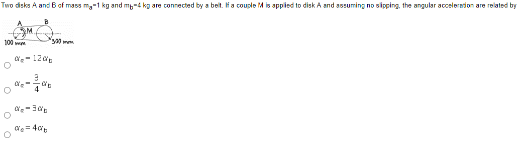 Two disks A and B of mass ma=1 kg and mh=4 kg are connected by a belt. If a couple M is applied to disk A and assuming no slipping, the angular acceleration are related by
M
100 mym
300 mm
aa= 120p
3
a= 40p
