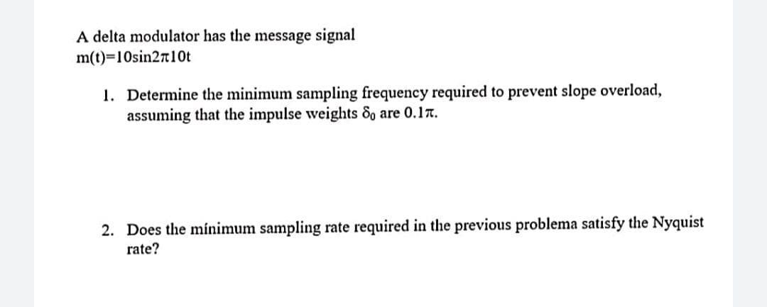 A delta modulator has the message signal
m(t)=10sin2r10t
1. Determine the minimum sampling frequency required to prevent slope overload,
assuming that the impulse weights 8o are 0.17.
2. Does the mínimum sampling rate required in the previous problema satisfy the Nyquist
rate?
