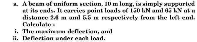 a. A beam of uniform section, 10 m long, is simply supported
at its ends. It carries point loads of 150 kN and 65 kN at a
distance 2.6 m and 5.5 m respectively from the left end.
Calculate :
i. The maximum deflection, and
ii. Deflection under each load.
