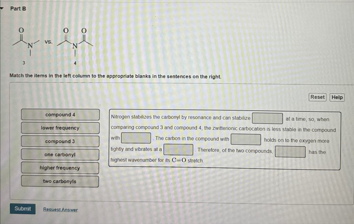 Part B
0
0
VS.
N
N
3
Match the items in the left column to the appropriate blanks in the sentences on the right.
Reset Help
compound 4
lower frequency
with
compound 3
tightly and vibrates at a
Nitrogen stabilizes the carbonyl by resonance and can stabilize
at a time, so, when
comparing compound 3 and compound 4, the zwitterionic carbocation is less stable in the compound
The carbon in the compound with
holds on to the oxygen more
has the
Therefore, of the two compounds,
one carbonyl
highest wavenumber for its C=O stretch.
higher frequency
two carbonyls
Submit Request Answer