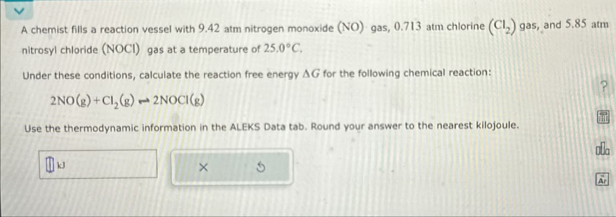 A chemist fills a reaction vessel with 9.42 atm nitrogen monoxide (NO) gas, 0.713 atm chlorine (C12) gas, and 5.85 atm
nitrosyl chloride (NOCI) gas at a temperature of 25.0°C.
Under these conditions, calculate the reaction free energy AG for the following chemical reaction:
2NO(g) +Cl₂(g)2NOCI(g)
Use the thermodynamic information in the ALEKS Data tab. Round your answer to the nearest kilojoule.
kJ
X
Ar