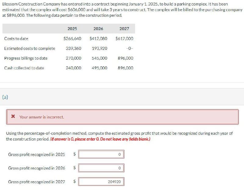 Blossom Construction Company has entered into a contract beginning January 1, 2025, to build a parking complex. It has been
estimated that the complex will cost $606,000 and will take 3 years to construct. The complex will be billed to the purchasing company
at $896,000. The following data pertain to the construction period.
Costs to date
Estimated costs to complete
Progress billings to date
Cash collected to date
2025
$266,640
* Your answer is incorrect.
2026
$412,080
339,360
193,920
270,000
545,000
240,000 495,000
Gross profit recognized in 2025 $
Gross profit recognized in 2026
Gross profit recognized in 2027
2027
$617,000
Using the percentage-of-completion method, compute the estimated gross profit that would be recognized during each year of
the construction period. (If answer is O. please enter O. Do not leave any fields blank.)
$
-0-
896,000
896,000
204920