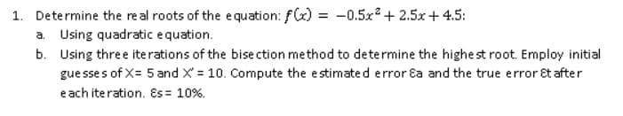 1. Determine the real roots of the equation: f(x) = -0.5x + 2.5x+4.5:
a. Using quadratic equation.
b. Using three iterations of the bise ction method to determine the highe st root. Employ initial
gue sse s of X= 5 and X = 10. Compute the estimated error Ea and the true error êt after
e ach iteration. Es = 10%.
