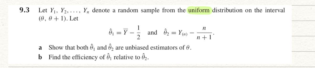 9.3
Let Y1, Y2, ..
Y, denote a random sample from the uniform distribution on the interval
(0, 0 + 1). Let
Ô = Y
1
and ô2 = Y(n)
n +1°
a
Show that both Ô , and Ô2 are unbiased estimators of 0.
b Find the efficiency of ôj relative to Ô2.
