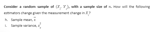 Consider a random sample of (X, Y.), with a sample size of n. How will the following
estimators change given the measurement change in X?
h. Sample mean, x
i. Sample variance, s
$²2
x