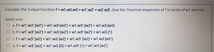 Consider the 3-input function f=w1.w2.w3 + w1'.w2' + w2'.w3'. Give the Shannon expansion of f in terms of w1 and w3.
Select one:
O a.f=w1'.w3' [w2] + w1'.w3 [w2'] + w1.w3' [w2] + w1.w3 [w2]
O b.f=wl'.w3' (w21 + w1'.w3 (w2] + w1.w3' (w2] + w1.w3 (1]
O c.f=wt'w3' (w2] + w1'.w3 [w2] + w1.w3' (w2] + w1.w3 [w2]
O d.f=w1'.w3' [w2] + w1'.w3 [0] + w1.w3' (1] + w1.w3 [w2]
