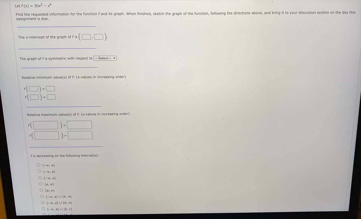 Let f (x) = 30x2 – xª
Find the requested information for the function f and its graph. When finished, sketch the graph of the function, following the directions above, and bring it to your discussion section on the day this
assignment is due.
The y-intercept of the graph of f is
The graph of f is symmetric with respect to ---Select---
Relative minimum value(s) of f: (x-values in increasing order)
(D)-C
Relative maximum value(s) of f: (x-values in increasing order)
fis decreasing on the following interval(s):
O (-0, 0)
O (-0, a)
O (-, a)
O (a, o)
O (a, 0)
O (-0, a) U (b, )
O (-00, a] U [b, 0)
O (-0, a) U (b, c)
